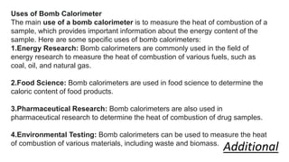 Uses of Bomb Calorimeter
The main use of a bomb calorimeter is to measure the heat of combustion of a
sample, which provides important information about the energy content of the
sample. Here are some specific uses of bomb calorimeters:
1.Energy Research: Bomb calorimeters are commonly used in the field of
energy research to measure the heat of combustion of various fuels, such as
coal, oil, and natural gas.
2.Food Science: Bomb calorimeters are used in food science to determine the
caloric content of food products.
3.Pharmaceutical Research: Bomb calorimeters are also used in
pharmaceutical research to determine the heat of combustion of drug samples.
4.Environmental Testing: Bomb calorimeters can be used to measure the heat
of combustion of various materials, including waste and biomass.
Additional
 