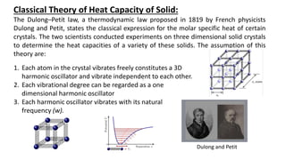 Classical Theory of Heat Capacity of Solid:
The Dulong–Petit law, a thermodynamic law proposed in 1819 by French physicists
Dulong and Petit, states the classical expression for the molar specific heat of certain
crystals. The two scientists conducted experiments on three dimensional solid crystals
to determine the heat capacities of a variety of these solids. The assumption of this
theory are:
Dulong and Petit
1. Each atom in the crystal vibrates freely constitutes a 3D
harmonic oscillator and vibrate independent to each other.
2. Each vibrational degree can be regarded as a one
dimensional harmonic oscillator
3. Each harmonic oscillator vibrates with its natural
frequency (w).
 