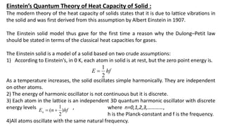 Einstein’s Quantum Theory of Heat Capacity of Solid :
The modern theory of the heat capacity of solids states that it is due to lattice vibrations in
the solid and was first derived from this assumption by Albert Einstein in 1907.
The Einstein solid model thus gave for the first time a reason why the Dulong–Petit law
should be stated in terms of the classical heat capacities for gases.
The Einstein solid is a model of a solid based on two crude assumptions:
1) According to Einstein’s, in 0 K, each atom in solid is at rest, but the zero point energy is.
As a temperature increases, the solid oscillates simple harmonically. They are independent
on other atoms.
2) The energy of harmonic oscillator is not continuous but it is discrete.
3) Each atom in the lattice is an independent 3D quantum harmonic oscillator with discrete
energy levels , where n=0,1,2,3,…………,
h is the Planck-constant and f is the frequency.
4)All atoms oscillate with the same natural frequency.
hf
E
2
1

hf
n
En )
2
1
( 

 