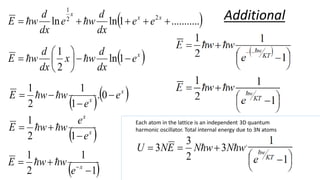  
.
..........
1
ln
ln 2
2
1




 x
x
x
e
e
dx
d
w
e
dx
d
w
E 

 
x
e
dx
d
w
x
dx
d
w
E 







 1
ln
2
1


  
x
x
e
e
w
w
E 


 0
.
1
1
2
1


 
x
x
e
e
w
w
E



1
2
1


 
1
1
2
1


 x
e
w
w
E 

Each atom in the lattice is an independent 3D quantum
harmonic oscillator. Total internal energy due to 3N atoms
Additional





 



1
3
2
3
3
KT
w
e
w
w
N
w
N
E
N
U 



 