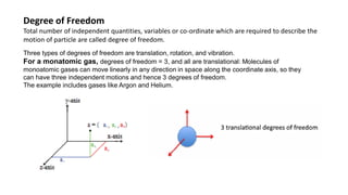 Degree of Freedom
Total number of independent quantities, variables or co-ordinate which are required to describe the
motion of particle are called degree of freedom.
Three types of degrees of freedom are translation, rotation, and vibration.
For a monatomic gas, degrees of freedom = 3, and all are translational: Molecules of
monoatomic gases can move linearly in any direction in space along the coordinate axis, so they
can have three independent motions and hence 3 degrees of freedom.
The example includes gases like Argon and Helium.
 