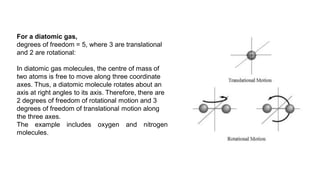 For a diatomic gas,
degrees of freedom = 5, where 3 are translational
and 2 are rotational:
In diatomic gas molecules, the centre of mass of
two atoms is free to move along three coordinate
axes. Thus, a diatomic molecule rotates about an
axis at right angles to its axis. Therefore, there are
2 degrees of freedom of rotational motion and 3
degrees of freedom of translational motion along
the three axes.
The example includes oxygen and nitrogen
molecules.
 