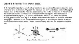 Diatomic molecule: There are two cases.
(i) At Normal temperature: A molecule of a diatomic gas consists of two atoms bound to each
other by a force of attraction. Physically the molecule can be regarded as a system of two point
masses fixed at the ends of a massless elastic spring. The center of mass lies in the center of
the diatomic molecule. So, the motion of the center of mass requires three translational
degrees of freedom (figure a). In addition, the diatomic molecule can rotate about three
mutually perpendicular axes (figure b). But the moment of inertia about its own axis of rotation
is negligible. Therefore, it has only two rotational degrees of freedom (one rotation is about Z
axis and another rotation is about Y axis). Therefore totally there are five degrees of freedom.
f =5
 