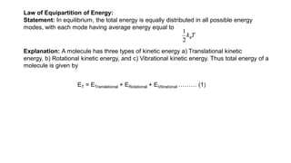Law of Equipartition of Energy:
Statement: In equilibrium, the total energy is equally distributed in all possible energy
modes, with each mode having average energy equal to
Explanation: A molecule has three types of kinetic energy a) Translational kinetic
energy, b) Rotational kinetic energy, and c) Vibrational kinetic energy. Thus total energy of a
molecule is given by
ET = ETranslational + ERotational + EVibrational ……… (1)
 