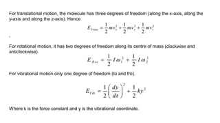 For translational motion, the molecule has three degrees of freedom (along the x-axis, along the
y-axis and along the z-axis). Hence
,
For rotational motion, it has two degrees of freedom along its centre of mass (clockwise and
anticlockwise).
For vibrational motion only one degree of freedom (to and fro).
Where k is the force constant and y is the vibrational coordinate.
 