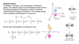 Diatomic Gases:
Di-nitrogen, di-oxygen, and di-hydrogen are diatomic
gases. The diatomic gases have translational motion (three
translational degrees of freedom) as well as rotational
motion(rotational degree of freedom). The average energy
of the molecule at temperature T is given by
By the law of equipartition of energy we have
 