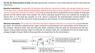 Repulsive Interactions. The operation of repulsive intermolecular interactions implies that two gas molecules cannot
come closer than a certain distance of each other. Instead of being free to travel anywhere in a volume V, the actual
volume in which the molecule can travel is reduced by an amount which is proportional to the number of molecules
present and the volume which they exclude. The volume excluding repulsive forces are modelled by changing the
volume term V in the ideal gas equation to V-nb, where b represents the proportionality constant between the
reduction in volume and the amount of molecules present in the container: it is the excluded volume per mole.
Attractive Interactions. The presence of attractive interactions between molecules is to reduce the pressure that the
gas exerts. The attraction experienced by a given molecule is proportional to the concentration n/V of molecules in
the container. Attractive forces slow the molecules down: molecules strike the walls less frequently and with less
impact. Pressure determined by impact of molecules on container walls and is proportional to rate of impact times
average strength of impact. Both of these quantities are proportional to the concentration.
The Van der Waals equation of state, although approximate, is based on a very simple physical model of intermolecular
interactions.
 
