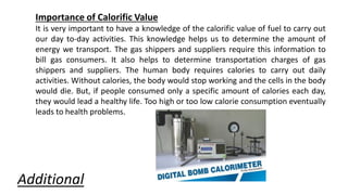 Importance of Calorific Value
It is very important to have a knowledge of the calorific value of fuel to carry out
our day to-day activities. This knowledge helps us to determine the amount of
energy we transport. The gas shippers and suppliers require this information to
bill gas consumers. It also helps to determine transportation charges of gas
shippers and suppliers. The human body requires calories to carry out daily
activities. Without calories, the body would stop working and the cells in the body
would die. But, if people consumed only a specific amount of calories each day,
they would lead a healthy life. Too high or too low calorie consumption eventually
leads to health problems.
Additional
 