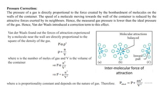 Pressure Correction:
The pressure of a gas is directly proportional to the force created by the bombardment of molecules on the
walls of the container. The speed of a molecule moving towards the wall of the container is reduced by the
attractive forces exerted by its neighbours. Hence, the measured gas pressure is lower than the ideal pressure
of the gas. Hence, Van der Waals introduced a correction term to this effect.
Van der Waals found out the forces of attraction experienced
by a molecule near the wall are directly proportional to the
square of the density of the gas.
where n is the number of moles of gas and V is the volume of
the container
where a is proportionality constant and depends on the nature of gas. Therefore,
Inter-molecular force of
attraction
 