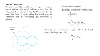 Volume Correction:
As every individual molecule of a gas occupies a
certain volume, the actual volume is less than the
volume of the container, V. Van der Waals introduced a
correction factor V' to this effect. Let us calculate the
correction term by considering gas molecules as
spheres.
where Vm is a volume of a single molecule Excluded
volume for single molecule
 