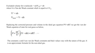 Excluded volume for n molecule = n(4Vm) = nb
where b is Van der Waals constant whch is equal to 4 Vm
V' = nb
Videal = V - nb
Replacing the corrected pressure and volume in the ideal gas equation PV=nRT we get the van der
Waals equation of state for real gases as below,
The constants a and b are van der Waals constants and their values vary with the nature of the gas. It
is an approximate formula for the non-ideal gas.
 