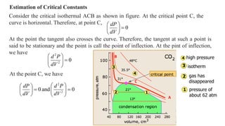 Estimation of Critical Constants
Consider the critical isothermal ACB as shown in figure. At the critical point C, the
curve is horizontal. Therefore, at point C,
0







dV
dP
At the point the tangent also crosses the curve. Therefore, the tangent at such a point is
said to be stationary and the point is call the point of inflection. At the pint of inflection,
we have
0
2
2









dV
P
d
At the point C, we have
0
and
0 2
2
















dV
P
d
dV
dP
A
C
B high pressure
isotherm
gas has
disappeared
pressure of
about 62 atm
 