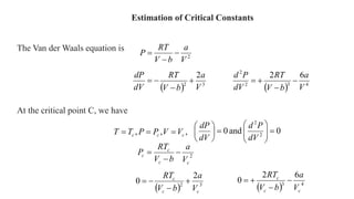 Estimation of Critical Constants
The Van der Waals equation is
2
V
a
b
V
RT
P 


,
,
, c
c
c V
V
P
P
T
T 


At the critical point C, we have
  3
2
2
V
a
b
V
RT
dV
dP




  4
3
2
2
6
2
V
a
b
V
RT
dV
P
d




2
c
c
c
c
V
a
b
V
RT
P 


  3
2
2
0
c
c
c
V
a
b
V
RT




  4
3
6
2
0
c
c
c
V
a
b
V
RT




0
and
0 2
2
















dV
P
d
dV
dP
 