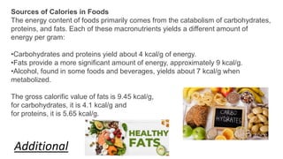 Sources of Calories in Foods
The energy content of foods primarily comes from the catabolism of carbohydrates,
proteins, and fats. Each of these macronutrients yields a different amount of
energy per gram:
•Carbohydrates and proteins yield about 4 kcal/g of energy.
•Fats provide a more significant amount of energy, approximately 9 kcal/g.
•Alcohol, found in some foods and beverages, yields about 7 kcal/g when
metabolized.
The gross calorific value of fats is 9.45 kcal/g,
for carbohydrates, it is 4.1 kcal/g and
for proteins, it is 5.65 kcal/g.
Additional
 