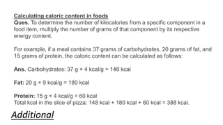 Calculating caloric content in foods
Ques. To determine the number of kilocalories from a specific component in a
food item, multiply the number of grams of that component by its respective
energy content.
For example, if a meal contains 37 grams of carbohydrates, 20 grams of fat, and
15 grams of protein, the caloric content can be calculated as follows:
Ans. Carbohydrates: 37 g × 4 kcal/g = 148 kcal
Fat: 20 g × 9 kcal/g = 180 kcal
Protein: 15 g × 4 kcal/g = 60 kcal
Total kcal in the slice of pizza: 148 kcal + 180 kcal + 60 kcal = 388 kcal.
Additional
 
