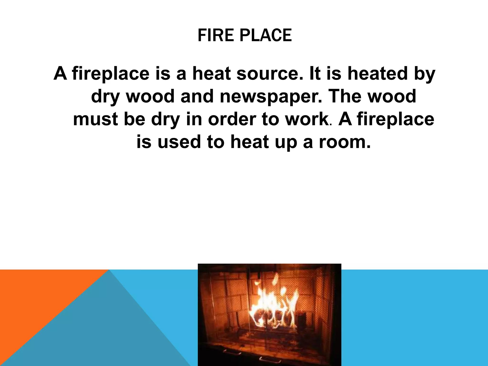 FIRE PLACE
A fireplace is a heat source. It is heated by
dry wood and newspaper. The wood
must be dry in order to work. A fireplace
is used to heat up a room.