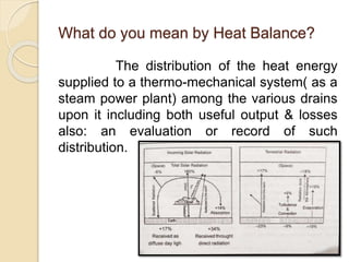 What do you mean by Heat Balance?
The distribution of the heat energy
supplied to a thermo-mechanical system( as a
steam power plant) among the various drains
upon it including both useful output & losses
also: an evaluation or record of such
distribution.
 