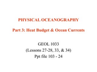 PHYSICAL OCEANOGRAPHY
Part 3: Heat Budget & Ocean Currents
GEOL 1033
(Lessons 27-28, 33, & 34)
Ppt file 103 - 24
 