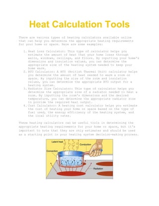 Heat Calculation Tools
There are various types of heating calculators available online
that can help you determine the appropriate heating requirements
for your home or space. Here are some examples:
1. Heat Loss Calculator: This type of calculator helps you
estimate the amount of heat that your home loses through
walls, windows, ceilings, and floors. By inputting your home's
dimensions and insulation values, you can determine the
appropriate size of the heating system needed to keep your
home warm.
2. BTU Calculator: A BTU (British Thermal Unit) calculator helps
you determine the amount of heat needed to warm a room or
space. By inputting the size of the room and insulation
values, you can determine the appropriate BTU output for a
heating system.
3. Radiator Size Calculator: This type of calculator helps you
determine the appropriate size of a radiator needed to heat a
room. By inputting the room's dimensions and the desired
temperature, you can determine the appropriate radiator size
to provide the required heat output.
4. Cost Calculator: A heating cost calculator helps you estimate
the cost of heating your home or space based on the type of
fuel used, the energy efficiency of the heating system, and
the local utility rates.
These heating calculators can be useful tools in determining the
appropriate heating requirements for your home or space, but it's
important to note that they are only estimates and should be used
as a starting point in your heating system decision-making process.
 