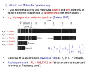d) Atomic and Molecular Spectroscopy
• It was found that atoms and molecules absorb and emit light only at
specific discrete frequencies spectral lines (not continuously!).
• e.g. Hydrogen atom emission spectrum (Balmer 1885)
• Empirical fit to spectral lines (Rydberg-Ritz): n1, n2 (> n1) = integers.
• Rydberg constant RH = 109,737.3 cm-1 (but can also be expressed
in energy or frequency units).











 2
2
2
1
1
1
λ
1
ν
ν
n
n
R
c
H
n1 = 1  Lyman
n1 = 2  Balmer
n1 = 3  Paschen
n1 = 4  Brackett
n1 = 5  Pfund
 