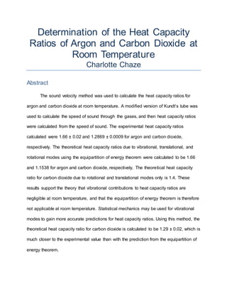 Determination of the Heat Capacity
Ratios of Argon and Carbon Dioxide at
Room Temperature
Charlotte Chaze
Abstract
The sound velocity method was used to calculate the heat capacity ratios for
argon and carbon dioxide at room temperature. A modified version of Kundt’s tube was
used to calculate the speed of sound through the gases, and then heat capacity ratios
were calculated from the speed of sound. The experimental heat capacity ratios
calculated were 1.66 ± 0.02 and 1.2869 ± 0.0009 for argon and carbon dioxide,
respectively. The theoretical heat capacity ratios due to vibrational, translational, and
rotational modes using the equipartition of energy theorem were calculated to be 1.66
and 1.1538 for argon and carbon dioxide, respectively. The theoretical heat capacity
ratio for carbon dioxide due to rotational and translational modes only is 1.4. These
results support the theory that vibrational contributions to heat capacity ratios are
negligible at room temperature, and that the equipartition of energy theorem is therefore
not applicable at room temperature. Statistical mechanics may be used for vibrational
modes to gain more accurate predictions for heat capacity ratios. Using this method, the
theoretical heat capacity ratio for carbon dioxide is calculated to be 1.29 ± 0.02, which is
much closer to the experimental value than with the prediction from the equipartition of
energy theorem.
 