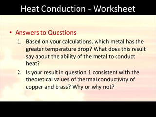 Heat Conduction - Worksheet

• Answers to Questions
  1. Based on your calculations, which metal has the
     greater temperature drop? What does this result
     say about the ability of the metal to conduct
     heat?
  2. Is your result in question 1 consistent with the
     theoretical values of thermal conductivity of
     copper and brass? Why or why not?
 