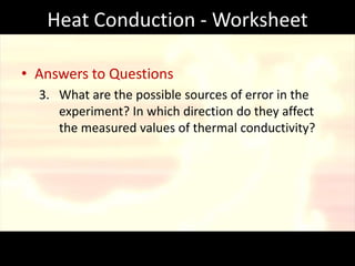 Heat Conduction - Worksheet

• Answers to Questions
  3. What are the possible sources of error in the
     experiment? In which direction do they affect
     the measured values of thermal conductivity?
 