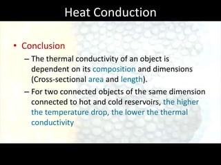 Heat Conduction

• Conclusion
  – The thermal conductivity of an object is
    dependent on its composition and dimensions
    (Cross-sectional area and length).
  – For two connected objects of the same dimension
    connected to hot and cold reservoirs, the higher
    the temperature drop, the lower the thermal
    conductivity
 