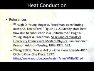 Heat Conduction

• References
  –   [1]
        Hugh D. Young, Roger A. Freedman, contributing
    author A. Lewis Ford. "Figure 17.23 Steady-state heat
    flow due to conduction in a uniform rod." Hugh D.
    Young, Roger A. Freedman. Sears and Zemansky's
    University Physics with Modern Physics. San Francisco:
    Pearson Addison-Wesley, 1898-1975. 592.
  – [2] Nagi91860. “Ace vs Aokiji – One Piece Episode 481”
    Eiichiro Oda. One Piece. 1997.
    http://www.youtube.com/watch?v=uvYWRpN2rz4
 