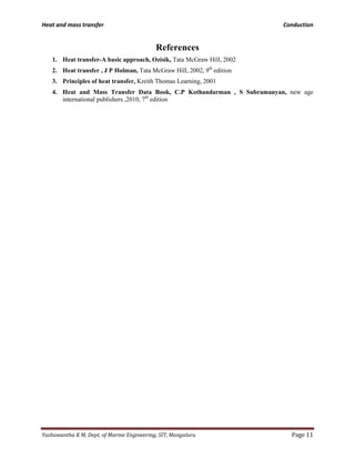 Heat and mass transfer Conduction
Yashawantha K M, Dept. of Marine Engineering, SIT, Mangaluru Page 11
References
1. Heat transfer-A basic approach, Ozisik, Tata McGraw Hill, 2002
2. Heat transfer , J P Holman, Tata McGraw Hill, 2002, 9th
edition
3. Principles of heat transfer, Kreith Thomas Learning, 2001
4. Heat and Mass Transfer Data Book, C.P Kothandarman , S Subramanyan, new age
international publishers ,2010, 7th
edition
 