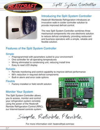 Introducing the Split System Controller
Heatcraft Worldwide Refrigeration introduces an
innovative walk-in cooler controller solution to
provide improved defrost control.
The new Split System Controller combines three
mechanical components into one electronic solution
to reduce defrost complexity; providing restaurant
and business operators with a simple, reliable and
flexible solution.
Features of the Split System Controller
Simple
•	 Preprogrammed with parameters suited to your environment
•	 One controller for all operating temperatures
•	 Wiring eliminated to condensing unit, reducing install time
•	 Easy to read LED display
Reliable
•	 Remote monitoring and control capability to improve defrost performance
•	 66% reduction in required defrost components
•	 Built-in alarm and error code options
Flexible
•	 Factory installed or field retrofit solution
For more information visit: heatcraftrpd.com/ssc
Split System Controller
HC-SSC
07/13
Monitor Your System
The Split System Controller allows
you to access, monitor and control
your refrigeration system remotely
using the power of the Heatcraft
Remote Refrigeration Control (RRC),
our Internet-based controls system.
Simple. Reliable. Flexible.
 