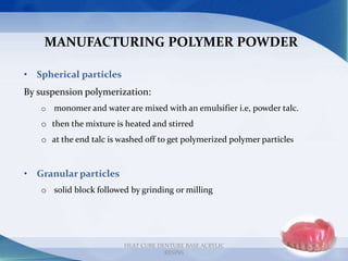 MANUFACTURING POLYMER POWDER
• Spherical particles
By suspension polymerization:
o monomer and water are mixed with an emulsifier i.e, powder talc.
o then the mixture is heated and stirred
o at the end talc is washed off to get polymerized polymer particles
• Granular particles
o solid block followed by grinding or milling
11
HEAT CURE DENTURE BASE ACRYLIC
RESINS
 