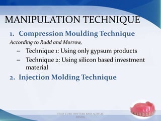 MANIPULATION TECHNIQUE
1. Compression Moulding Technique
According to Rudd and Morrow,
– Technique 1: Using only gypsum products
– Technique 2: Using silicon based investment
material
2. Injection Molding Technique
14
HEAT CURE DENTURE BASE ACRYLIC
RESINS
 