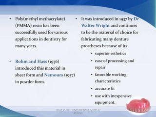 HEAT CURE DENTURE BASE ACRYLIC
RESINS
7
• Poly(methyl methacrylate)
(PMMA) resin has been
successfully used for various
applications in dentistry for
many years.
• Rohm and Hass (1936)
introduced this material in
sheet form and Nemours (1937)
in powder form.
• It was introduced in 1937 by Dr
Walter Wright and continues
to be the material of choice for
fabricating many denture
prostheses because of its
• superior esthetics
• ease of processing and
repair
• favorable working
characteristics
• accurate fit
• use with inexpensive
equipment.
 