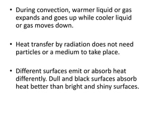 • During convection, warmer liquid or gas
expands and goes up while cooler liquid
or gas moves down.
• Heat transfer by radiation does not need
particles or a medium to take place.
• Different surfaces emit or absorb heat
differently. Dull and black surfaces absorb
heat better than bright and shiny surfaces.
 