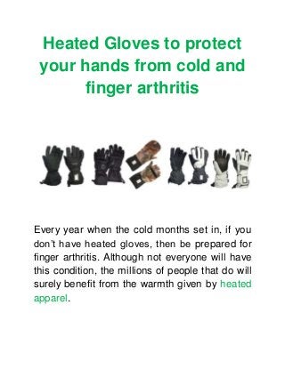 Heated Gloves to protect
your hands from cold and
finger arthritis
Every year when the cold months set in, if you
don’t have heated gloves, then be prepared for
finger arthritis. Although not everyone will have
this condition, the millions of people that do will
surely benefit from the warmth given by heated
apparel.
 