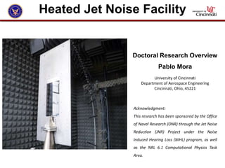 Doctoral Research Overview
Pablo Mora
University of Cincinnati
Department of Aerospace Engineering
Cincinnati, Ohio, 45221
Acknowledgment:
This research has been sponsored by the Office
of Naval Research (ONR) through the Jet Noise
Reduction (JNR) Project under the Noise
Induced Hearing Loss (NIHL) program, as well
as the NRL 6.1 Computational Physics Task
Area.
Heated Jet Noise Facility
 