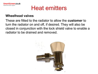 Heat emitters
Wheelhead valves
These are fitted to the radiator to allow the customer to
turn the radiator on and off, if desired. They will also be
closed in conjunction with the lock shield valve to enable a
radiator to be drained and removed.
 