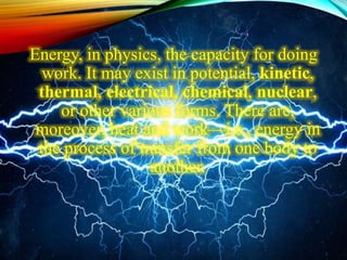 Energy, in physics, the capacity for doing
work. It may exist in potential, kinetic,
thermal, electrical, chemical, nuclear,
or other various forms. There are,
moreover, heat and work—i.e., energy in
the process of transfer from one body to
another.
 