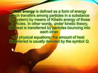 • Heat energy is defined as a form of energy
which transfers among particles in a substance
(or system) by means of Kinetic energy of those
particles. In other words, under kinetic theory,
the heat is transferred by particles bouncing into
each other.
• In physical equations, the amount of heat
transferred is usually denoted by the symbol Q.
 