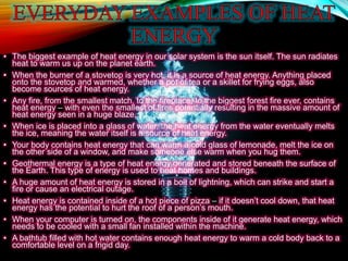 • The biggest example of heat energy in our solar system is the sun itself. The sun radiates
heat to warm us up on the planet earth.
• When the burner of a stovetop is very hot, it is a source of heat energy. Anything placed
onto the stovetop and warmed, whether a pot of tea or a skillet for frying eggs, also
become sources of heat energy.
• Any fire, from the smallest match, to the fireplace, to the biggest forest fire ever, contains
heat energy – with even the smallest of fires potentially resulting in the massive amount of
heat energy seen in a huge blaze.
• When ice is placed into a glass of water, the heat energy from the water eventually melts
the ice, meaning the water itself is a source of heat energy.
• Your body contains heat energy that can warm a cold glass of lemonade, melt the ice on
the other side of a window, and make someone else warm when you hug them.
• Geothermal energy is a type of heat energy generated and stored beneath the surface of
the Earth. This type of energy is used to heat homes and buildings.
• A huge amount of heat energy is stored in a bolt of lightning, which can strike and start a
fire or cause an electrical outage.
• Heat energy is contained inside of a hot piece of pizza – if it doesn’t cool down, that heat
energy has the potential to hurt the roof of a person’s mouth.
• When your computer is turned on, the components inside of it generate heat energy, which
needs to be cooled with a small fan installed within the machine.
• A bathtub filled with hot water contains enough heat energy to warm a cold body back to a
comfortable level on a frigid day.
 