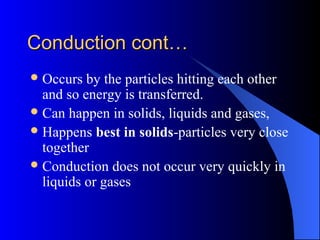 Conduction cont…Conduction cont…
Occurs by the particles hitting each other
and so energy is transferred.
Can happen in solids, liquids and gases,
Happens best in solids-particles very close
together
Conduction does not occur very quickly in
liquids or gases
 