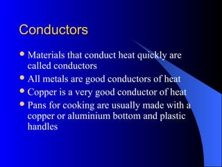 ConductorsConductors
Materials that conduct heat quickly are
called conductors
All metals are good conductors of heat
Copper is a very good conductor of heat
Pans for cooking are usually made with a
copper or aluminium bottom and plastic
handles
 