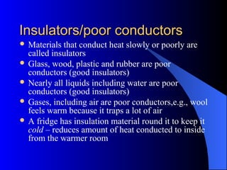 Insulators/poor conductorsInsulators/poor conductors
 Materials that conduct heat slowly or poorly are
called insulators
 Glass, wood, plastic and rubber are poor
conductors (good insulators)
 Nearly all liquids including water are poor
conductors (good insulators)
 Gases, including air are poor conductors,e.g., wool
feels warm because it traps a lot of air
 A fridge has insulation material round it to keep it
cold – reduces amount of heat conducted to inside
from the warmer room
 