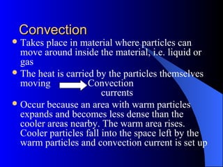 ConvectionConvection
Takes place in material where particles can
move around inside the material, i.e. liquid or
gas
The heat is carried by the particles themselves
moving Convection
currents
Occur because an area with warm particles
expands and becomes less dense than the
cooler areas nearby. The warm area rises.
Cooler particles fall into the space left by the
warm particles and convection current is set up
 