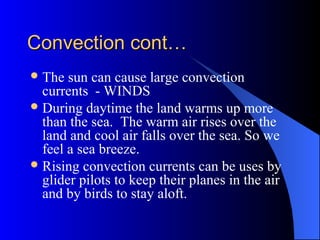Convection cont…Convection cont…
The sun can cause large convection
currents - WINDS
During daytime the land warms up more
than the sea. The warm air rises over the
land and cool air falls over the sea. So we
feel a sea breeze.
Rising convection currents can be uses by
glider pilots to keep their planes in the air
and by birds to stay aloft.
 