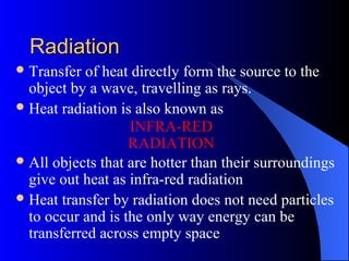 RadiationRadiation
Transfer of heat directly form the source to the
object by a wave, travelling as rays.
Heat radiation is also known as
All objects that are hotter than their surroundings
give out heat as infra-red radiation
Heat transfer by radiation does not need particles
to occur and is the only way energy can be
transferred across empty space
INFRA-RED
RADIATION
 