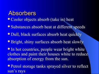 AbsorbersAbsorbers
Cooler objects absorb (take in) heat
Substances absorb heat at different speeds
Dull, black surfaces absorb heat quickly
Bright, shiny surfaces absorb heat slowly
In hot countries, people wear bright white
clothes and paint their houses white to reduce
absorption of energy from the sun.
Petrol storage tanks sprayed silver to reflect
sun’s rays
 