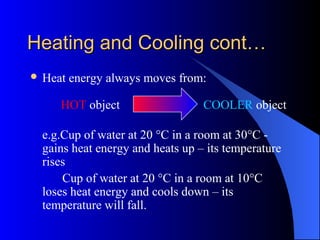 Heating and Cooling cont…Heating and Cooling cont…
 Heat energy always moves from:
HOT object COOLER object
e.g.Cup of water at 20 °C in a room at 30°C -
gains heat energy and heats up – its temperature
rises
Cup of water at 20 °C in a room at 10°C
loses heat energy and cools down – its
temperature will fall.
 