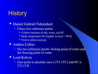 HistoryHistory
 Daniel Gabriel Fahrenheit
 Chose two reference points
 Coldest (mixture of salt, water, ice) 0F
 Body temperature 96 (slightly in error = 98.6)
 First to utilize mercury
 Anders Celius
 His two reference points: boiling point of water and
the freezing point of water
 Lord Kelvin
 Zero point is absolute zero (-273.15o
C) and 0o
C is
273.15 K
 